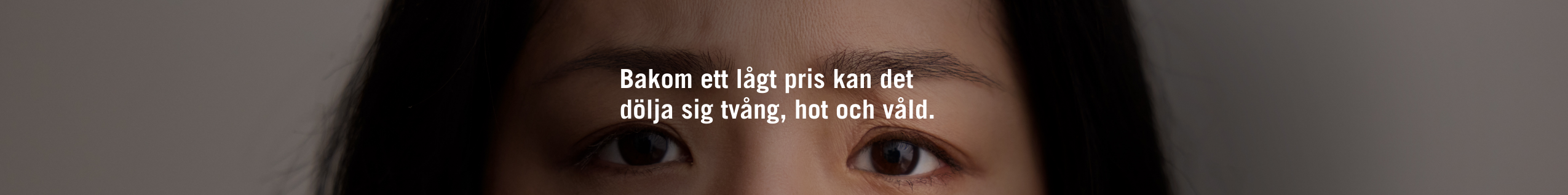 Ett inzoomat ansikte där endast ögonpartiet syns. På ansiktet en text som lyder: Bakom ett lågt pris kan det dölja sig tvång hot och våld.